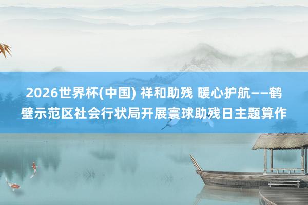 2026世界杯(中國) 祥和助殘 暖心護航——鶴壁示范區(qū)社會行狀局開展寰球助殘日主題算作