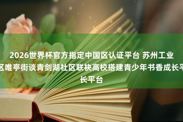 2026世界杯官方指定中國區(qū)認(rèn)證平臺 蘇州工業(yè)園區(qū)唯亭街談青劍湖社區(qū)聯(lián)袂高校搭建青少年書香成長平臺