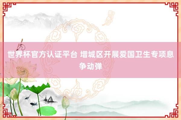 世界杯官方認(rèn)證平臺(tái) 增城區(qū)開(kāi)展愛(ài)國(guó)衛(wèi)生專項(xiàng)息爭(zhēng)動(dòng)彈