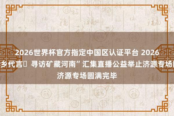 2026世界杯官方指定中國區認證平臺 2026“我為家鄉代言?尋訪礦藏河南”匯集直播公益舉止濟源專場圓滿完畢