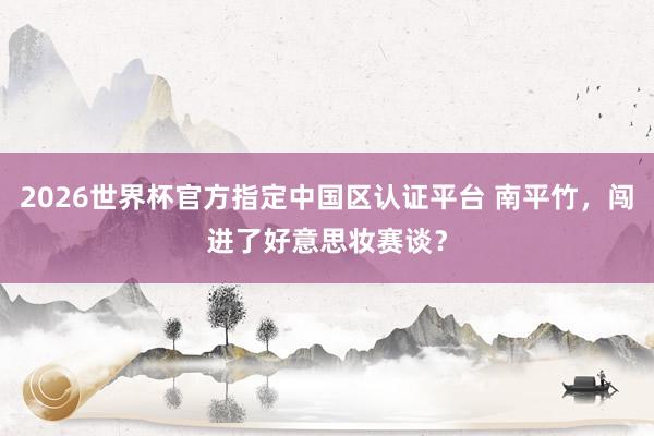 2026世界杯官方指定中國區認證平臺 南平竹，闖進了好意思妝賽談？