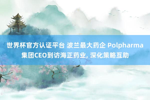世界杯官方認證平臺 波蘭最大藥企 Polpharma集團CEO到訪海正藥業(yè)， 深化策略互助