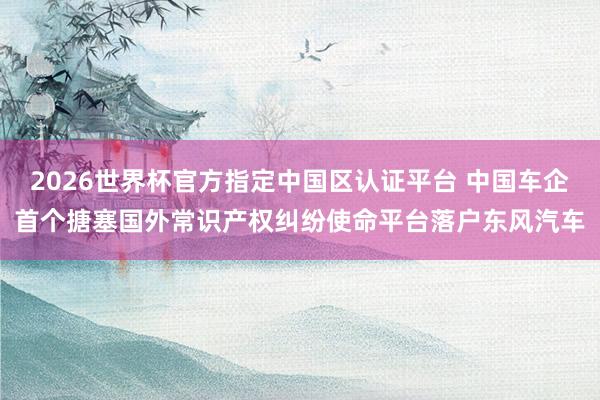 2026世界杯官方指定中國區認證平臺 中國車企首個搪塞國外常識產權糾紛使命平臺落戶東風汽車