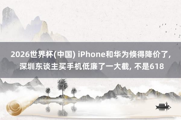 2026世界杯(中國) iPhone和華為倏得降價了， 深圳東談主買手機低廉了一大截， 不是618
