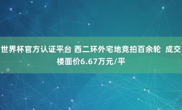 世界杯官方認(rèn)證平臺(tái) 西二環(huán)外宅地競拍百余輪  成交樓面價(jià)6.67萬元/平
