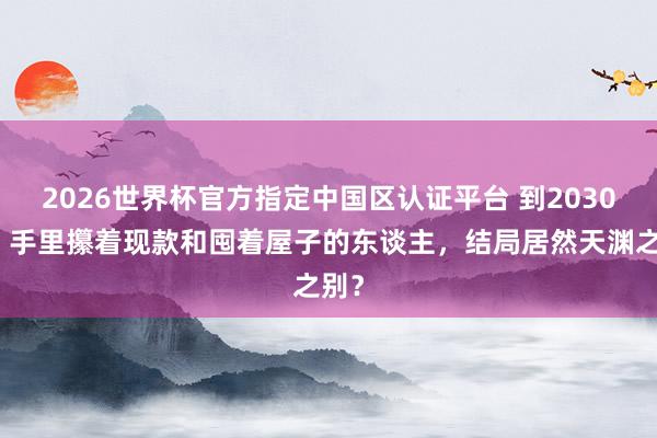 2026世界杯官方指定中國區認證平臺 到2030年，手里攥著現款和囤著屋子的東談主，結局居然天淵之別？