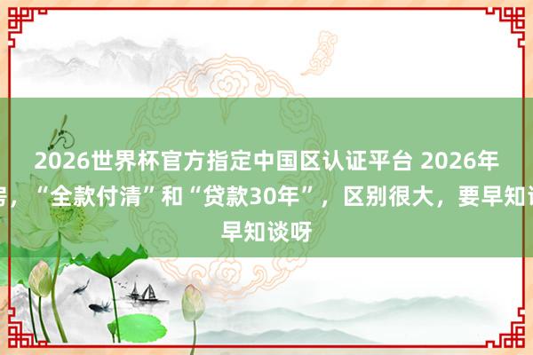 2026世界杯官方指定中國區(qū)認證平臺 2026年買房，“全款付清”和“貸款30年”，區(qū)別很大，要早知談呀