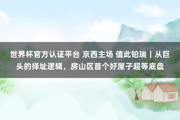 世界杯官方認證平臺 京西主場 值此鉑瑞｜從巨頭的擇址邏輯，房山區首個好屋子超等底盤