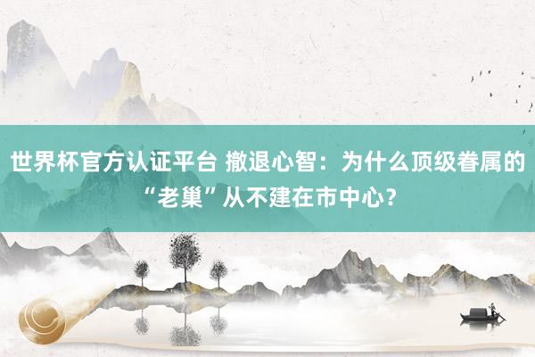 世界杯官方認證平臺 撤退心智：為什么頂級眷屬的“老巢”從不建在市中心？