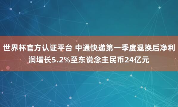 世界杯官方認證平臺 中通快遞第一季度退換后凈利潤增長5.2%至東說念主民幣24億元