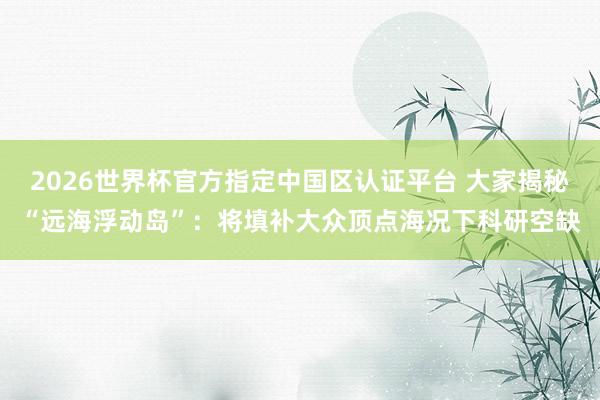 2026世界杯官方指定中國區認證平臺 大家揭秘“遠海浮動島”：將填補大眾頂點海況下科研空缺