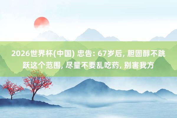 2026世界杯(中國(guó)) 忠告: 67歲后， 膽固醇不跳躍這個(gè)范圍， 盡量不要亂吃藥， 別害我方