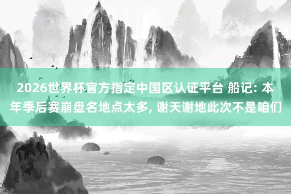 2026世界杯官方指定中國(guó)區(qū)認(rèn)證平臺(tái) 船記: 本年季后賽崩盤(pán)名地點(diǎn)太多， 謝天謝地此次不是咱們