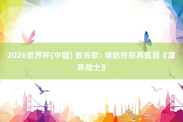 2026世界杯(中國) 致谷歌: 請始終別再提到《廢棄戰士》
