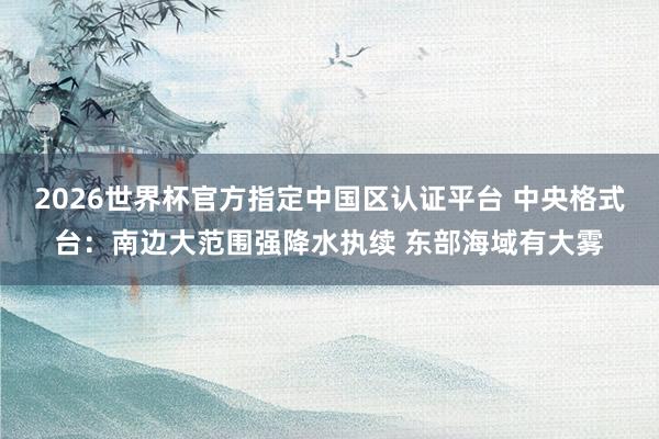 2026世界杯官方指定中國(guó)區(qū)認(rèn)證平臺(tái) 中央格式臺(tái)：南邊大范圍強(qiáng)降水執(zhí)續(xù) 東部海域有大霧