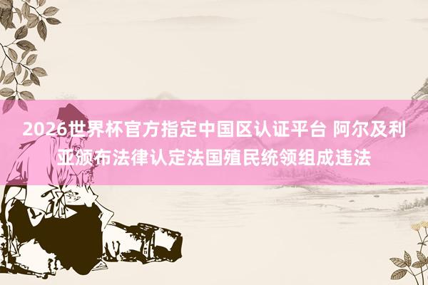 2026世界杯官方指定中國區認證平臺 阿爾及利亞頒布法律認定法國殖民統領組成違法