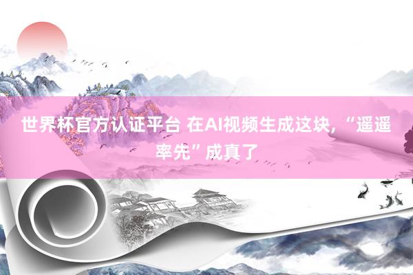 世界杯官方認證平臺 在AI視頻生成這塊， “遙遙率先”成真了