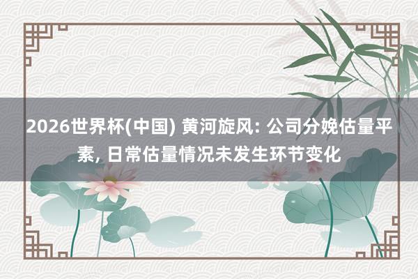 2026世界杯(中國) 黃河旋風: 公司分娩估量平素， 日常估量情況未發(fā)生環(huán)節(jié)變化