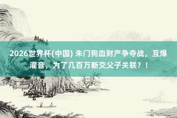 2026世界杯(中國) 朱門狗血財產爭奪戰，互爆灌音，為了幾百萬斷交父子關聯？！