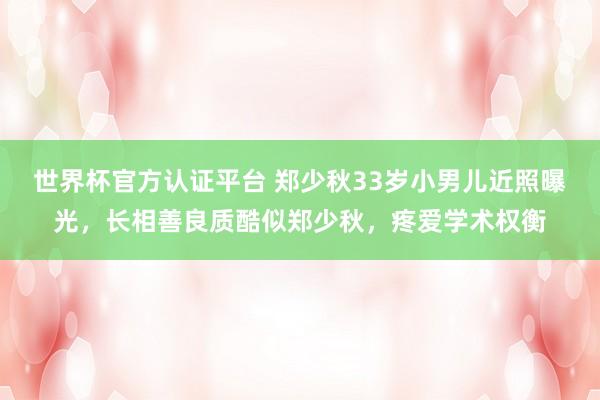 世界杯官方認(rèn)證平臺(tái) 鄭少秋33歲小男兒近照曝光，長(zhǎng)相善良質(zhì)酷似鄭少秋，疼愛(ài)學(xué)術(shù)權(quán)衡