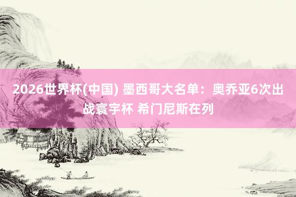 2026世界杯(中國) 墨西哥大名單：奧喬亞6次出戰(zhàn)寰宇杯 希門尼斯在列
