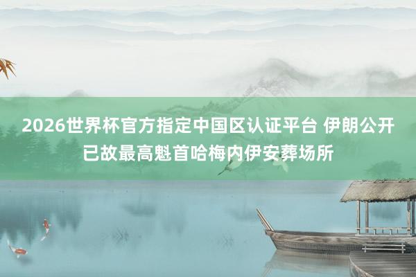 2026世界杯官方指定中國區認證平臺 伊朗公開已故最高魁首哈梅內伊安葬場所
