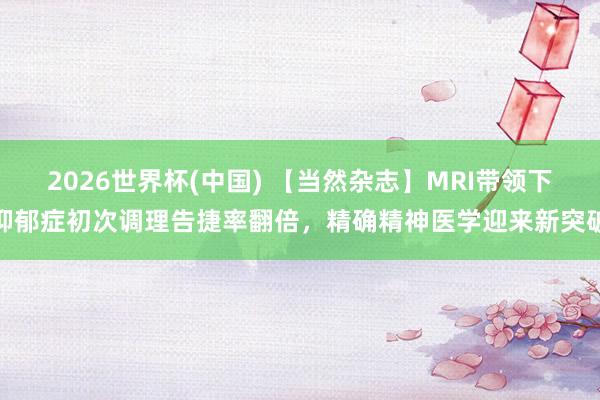 2026世界杯(中國) 【當然雜志】MRI帶領下抑郁癥初次調理告捷率翻倍，精確精神醫學迎來新突破