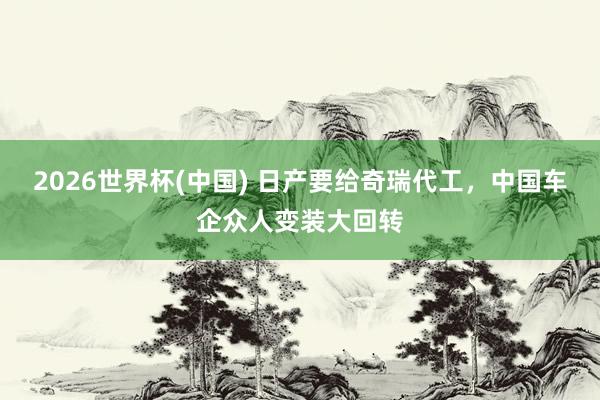 2026世界杯(中國) 日產(chǎn)要給奇瑞代工，中國車企眾人變