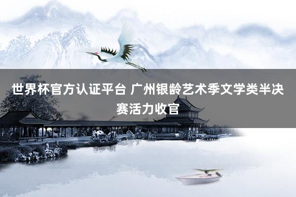 世界杯官方认证平台 广州银龄艺术季文学类半决赛活力收官