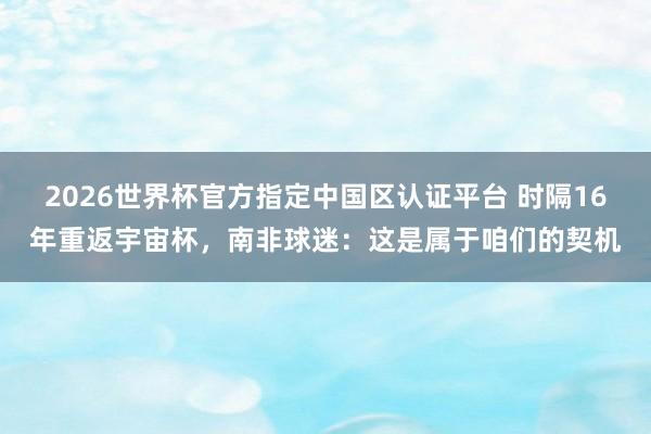 2026世界杯官方指定中国区认证平台 时隔16年重返宇宙杯，南非球迷：这是属于咱们的契机