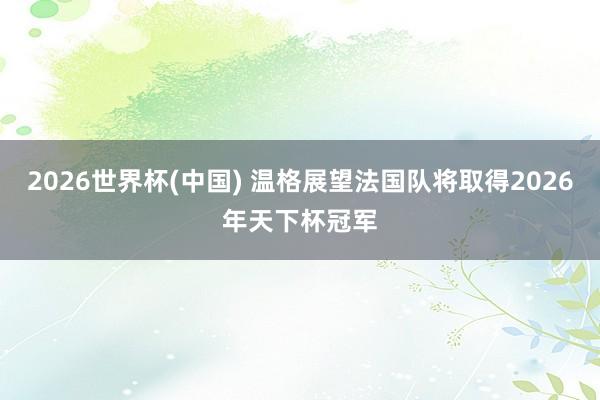 2026世界杯(中国) 温格展望法国队将取得2026年天下杯冠军